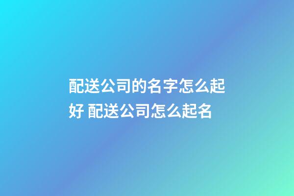配送公司的名字怎么起好 配送公司怎么起名-第1张-公司起名-玄机派